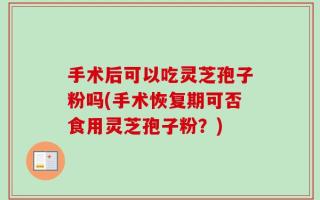 手术后可以吃灵芝孢子粉吗(手术恢复期可否食用灵芝孢子粉？)