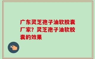 广东灵芝孢子油软胶囊厂家？灵芝孢子油软胶囊的效果