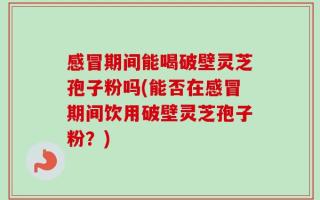 感冒期间能喝破壁灵芝孢子粉吗(能否在感冒期间饮用破壁灵芝孢子粉？)