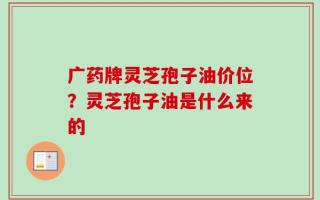 广药牌灵芝孢子油价位？灵芝孢子油是什么来的