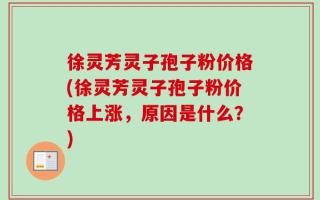 徐灵芳灵子孢子粉价格(徐灵芳灵子孢子粉价格上涨，原因是什么？)