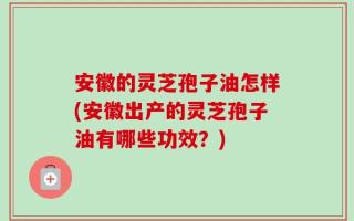 安徽的灵芝孢子油怎样(安徽出产的灵芝孢子油有哪些功效？)