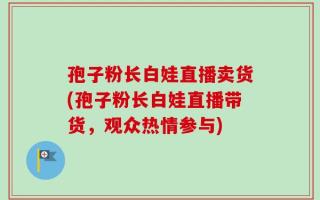 孢子粉长白娃直播卖货(孢子粉长白娃直播带货，观众热情参与)