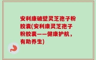 安利康破壁灵芝孢子粉胶囊(安利康灵芝孢子粉胶囊——健康护航，有助养生)