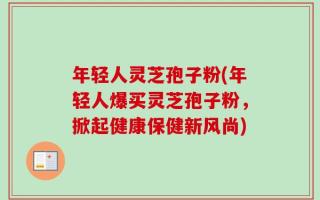 年轻人灵芝孢子粉(年轻人爆买灵芝孢子粉，掀起健康保健新风尚)