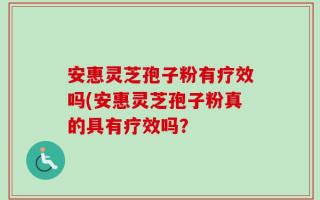 安惠灵芝孢子粉有疗效吗(安惠灵芝孢子粉真的具有疗效吗？