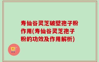 寿仙谷灵芝破壁孢子粉作用(寿仙谷灵芝孢子粉的功效及作用解析)