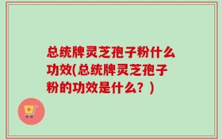 总统牌灵芝孢子粉什么功效(总统牌灵芝孢子粉的功效是什么？)