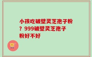 小孩吃破壁灵芝孢子粉？999破壁灵芝孢子粉好不好