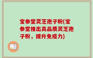 宝参堂灵芝孢子粉(宝参堂推出高品质灵芝孢子粉，提升免疫力)