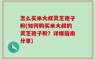 怎么买米大叔灵芝孢子粉(如何购买米大叔的灵芝孢子粉？详细指南分享)