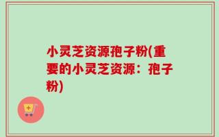 小灵芝资源孢子粉(重要的小灵芝资源：孢子粉)