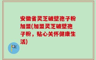 安徽省灵芝破壁孢子粉加盟(加盟灵芝破壁孢子粉，贴心关怀健康生活)