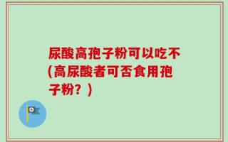 尿酸高孢子粉可以吃不(高尿酸者可否食用孢子粉？)