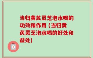 当归黄芪灵芝泡水喝的功效和作用 (当归黄芪灵芝泡水喝的好处和益处)