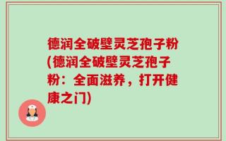 德润全破壁灵芝孢子粉(德润全破壁灵芝孢子粉：全面滋养，打开健康之门)