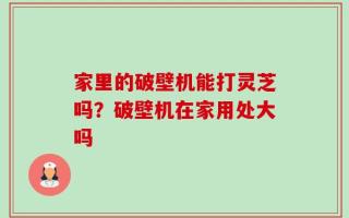 家里的破壁机能打灵芝吗？破壁机在家用处大吗