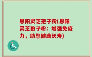 恩阳灵芝孢子粉(恩阳灵芝孢子粉：增强免疫力，助您健康长寿)