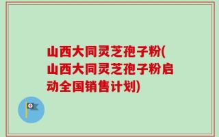 山西大同灵芝孢子粉(山西大同灵芝孢子粉启动全国销售计划)