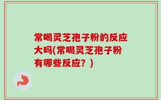 常喝灵芝孢子粉的反应大吗(常喝灵芝孢子粉有哪些反应？)