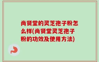 尚贤堂的灵芝孢子粉怎么样(尚贤堂灵芝孢子粉的功效及使用方法)