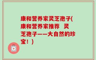 康和营养家灵芝孢子(康和营养家推荐  灵芝孢子——大自然的珍宝！)