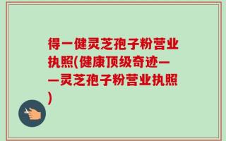 得一健灵芝孢子粉营业执照(健康顶级奇迹——灵芝孢子粉营业执照)