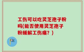 工伤可以吃灵芝孢子粉吗(能否使用灵芝孢子粉缓解工伤痛？)