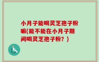 小月子能喝灵芝孢子粉嘛(能不能在小月子期间喝灵芝孢子粉？)