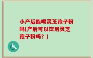 小产后能喝灵芝孢子粉吗(产后可以饮用灵芝孢子粉吗？)
