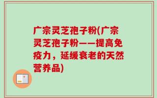 广宗灵芝孢子粉(广宗灵芝孢子粉——提高免疫力，延缓衰老的天然营养品)