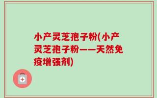 小产灵芝孢子粉(小产灵芝孢子粉——天然免疫增强剂)