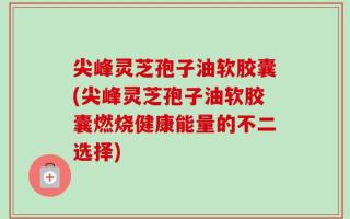 尖峰灵芝孢子油软胶囊(尖峰灵芝孢子油软胶囊燃烧健康能量的不二选择)