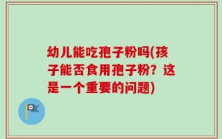 幼儿能吃孢子粉吗(孩子能否食用孢子粉？这是一个重要的问题)