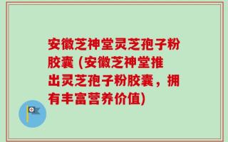 安徽芝神堂灵芝孢子粉胶囊 (安徽芝神堂推出灵芝孢子粉胶囊，拥有丰富营养价值)