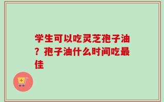 学生可以吃灵芝孢子油？孢子油什么时间吃最佳