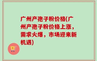 广州产孢子粉价格(广州产孢子粉价格上涨，需求火爆，市场迎来新机遇)