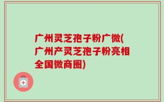 广州灵芝孢子粉广微(广州产灵芝孢子粉亮相全国微商圈)