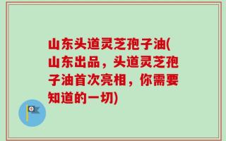 山东头道灵芝孢子油(山东出品，头道灵芝孢子油首次亮相，你需要知道的一切)