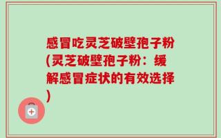 感冒吃灵芝破壁孢子粉(灵芝破壁孢子粉：缓解感冒症状的有效选择)