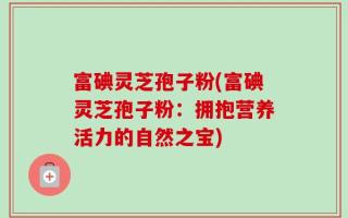 富碘灵芝孢子粉(富碘灵芝孢子粉：拥抱营养活力的自然之宝)