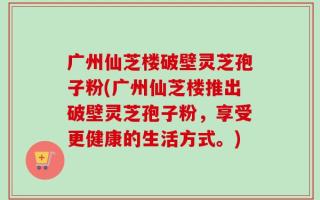 广州仙芝楼破壁灵芝孢子粉(广州仙芝楼推出破壁灵芝孢子粉，享受更健康的生活方式。)