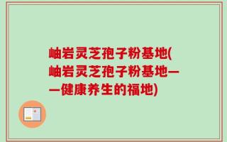 岫岩灵芝孢子粉基地(岫岩灵芝孢子粉基地——健康养生的福地)