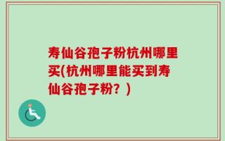 寿仙谷孢子粉杭州哪里买(杭州哪里能买到寿仙谷孢子粉？)