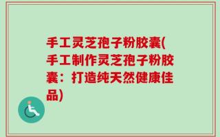 手工灵芝孢子粉胶囊(手工制作灵芝孢子粉胶囊：打造纯天然健康佳品)