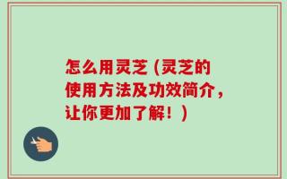 怎么用灵芝 (灵芝的使用方法及功效简介，让你更加了解！)