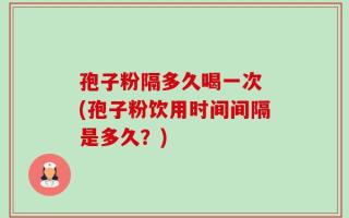 孢子粉隔多久喝一次 (孢子粉饮用时间间隔是多久？)