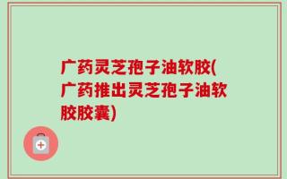 广药灵芝孢子油软胶(广药推出灵芝孢子油软胶胶囊)