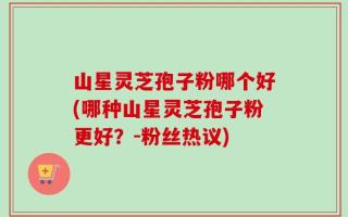 山星灵芝孢子粉哪个好(哪种山星灵芝孢子粉更好？-粉丝热议)