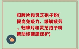 归脾片和灵芝孢子粉(提高免疫力、缓解疲劳，归脾片和灵芝孢子粉帮助你健康保护)